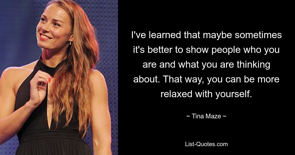 I've learned that maybe sometimes it's better to show people who you are and what you are thinking about. That way, you can be more relaxed with yourself. — © Tina Maze