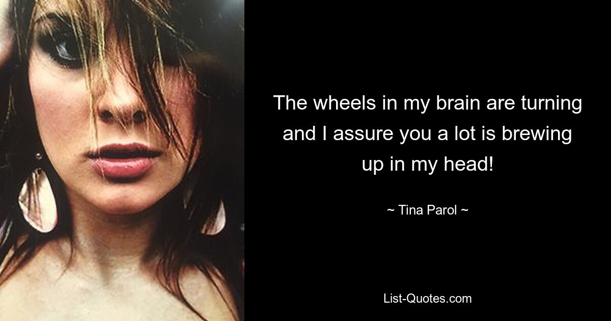 The wheels in my brain are turning and I assure you a lot is brewing up in my head! — © Tina Parol