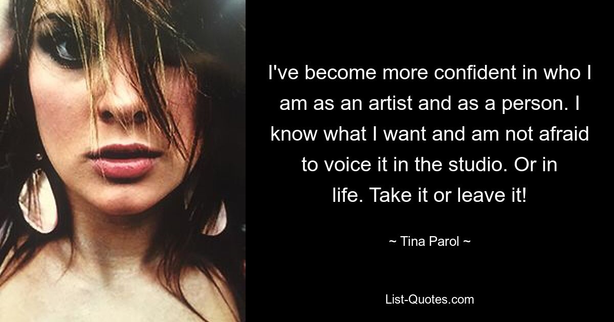 I've become more confident in who I am as an artist and as a person. I know what I want and am not afraid to voice it in the studio. Or in life. Take it or leave it! — © Tina Parol