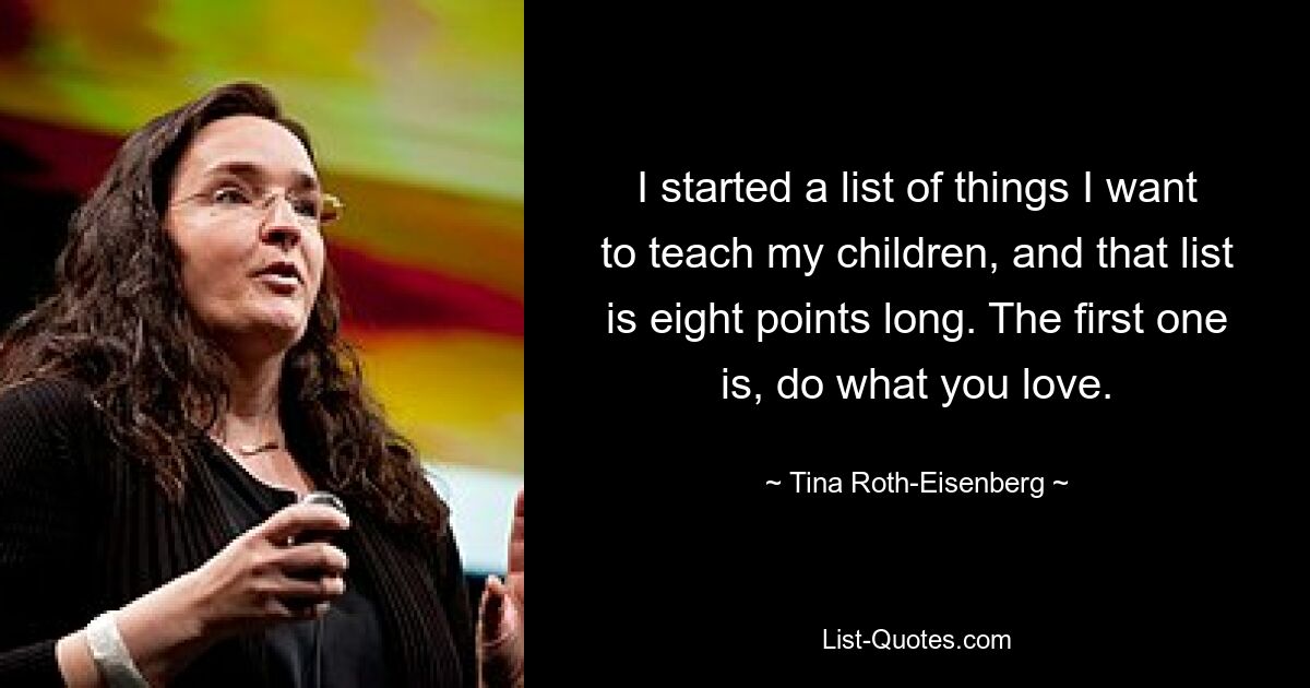 I started a list of things I want to teach my children, and that list is eight points long. The first one is, do what you love. — © Tina Roth-Eisenberg