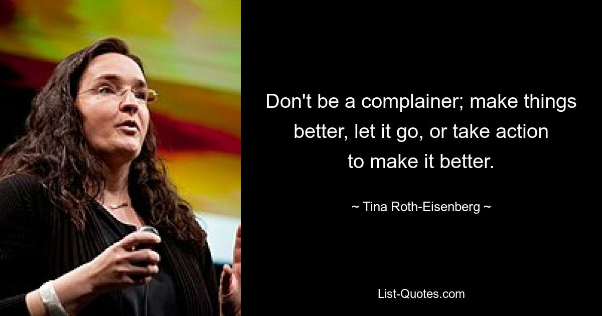 Don't be a complainer; make things better, let it go, or take action to make it better. — © Tina Roth-Eisenberg