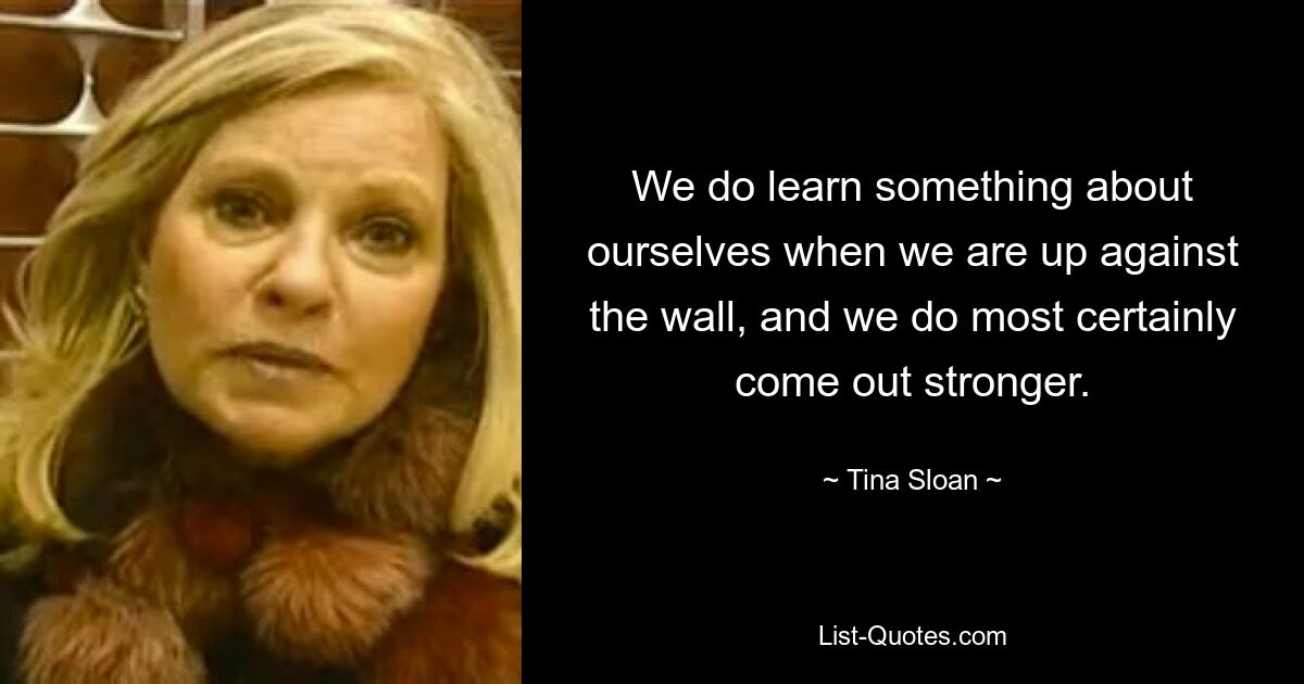 We do learn something about ourselves when we are up against the wall, and we do most certainly come out stronger. — © Tina Sloan