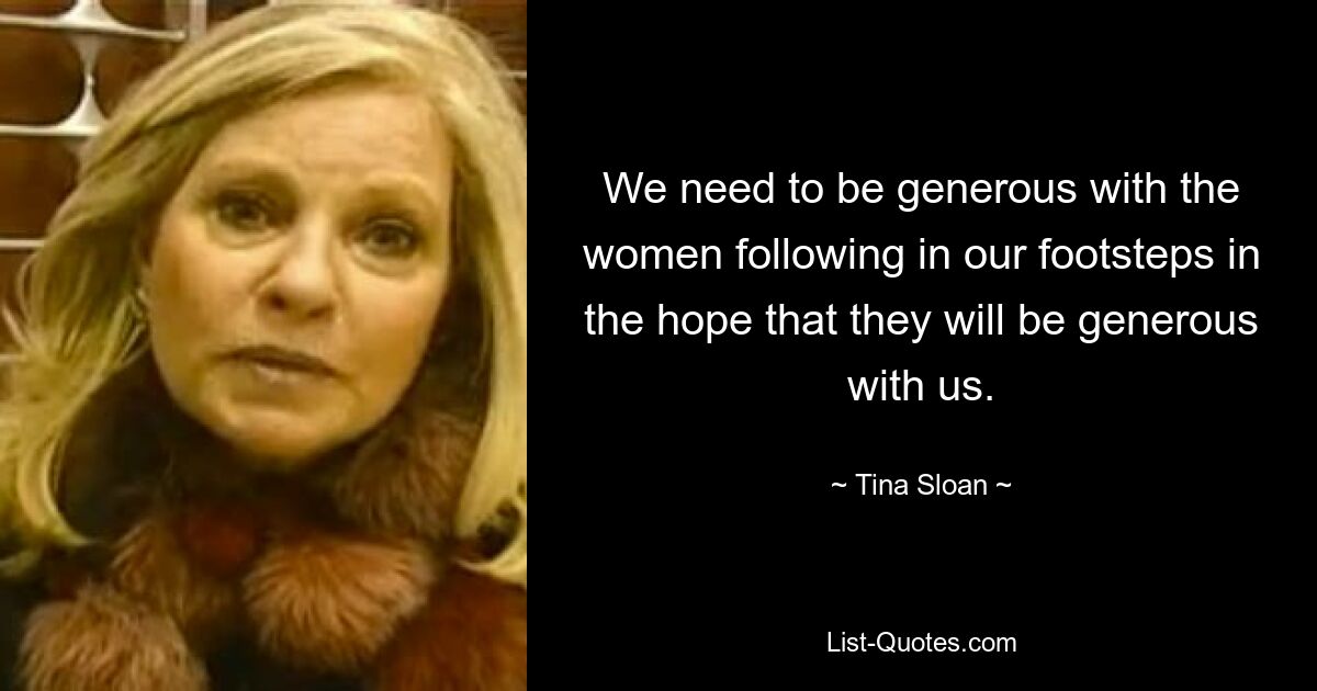 We need to be generous with the women following in our footsteps in the hope that they will be generous with us. — © Tina Sloan