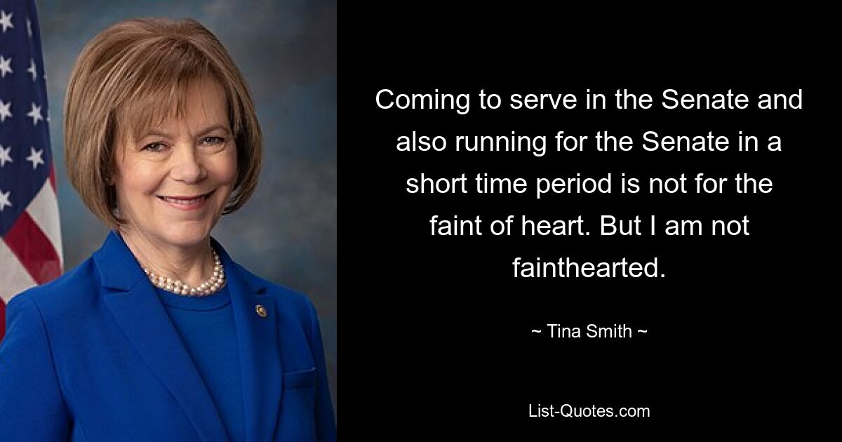 Coming to serve in the Senate and also running for the Senate in a short time period is not for the faint of heart. But I am not fainthearted. — © Tina Smith