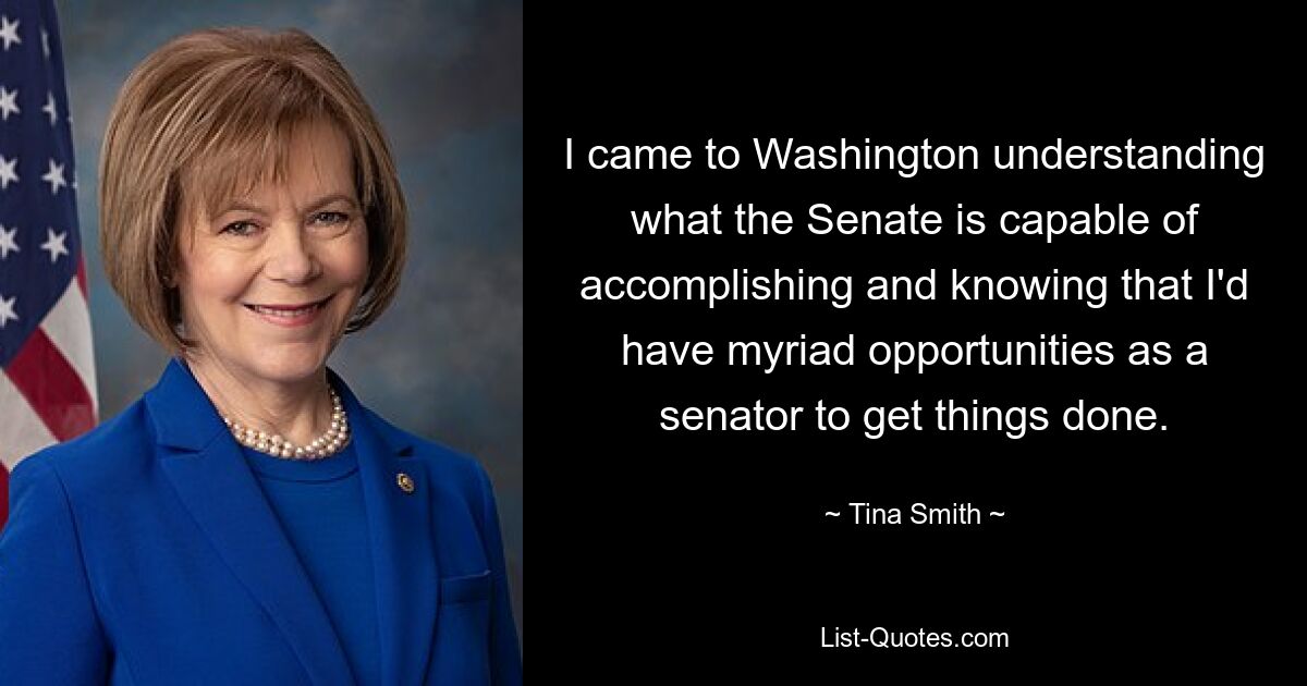 I came to Washington understanding what the Senate is capable of accomplishing and knowing that I'd have myriad opportunities as a senator to get things done. — © Tina Smith