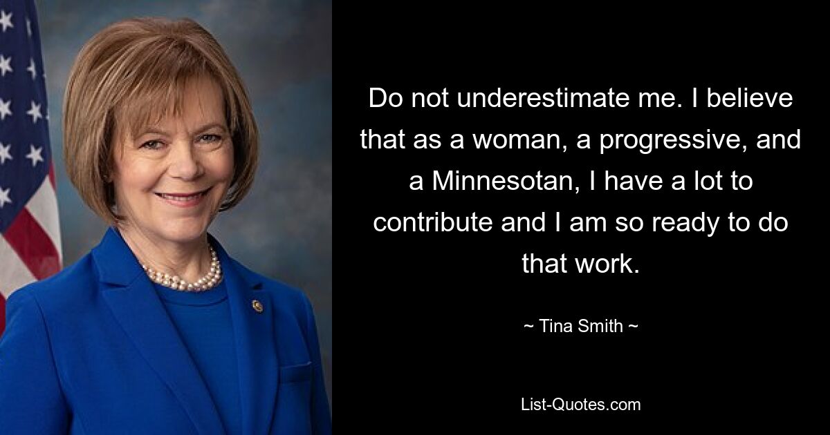 Do not underestimate me. I believe that as a woman, a progressive, and a Minnesotan, I have a lot to contribute and I am so ready to do that work. — © Tina Smith