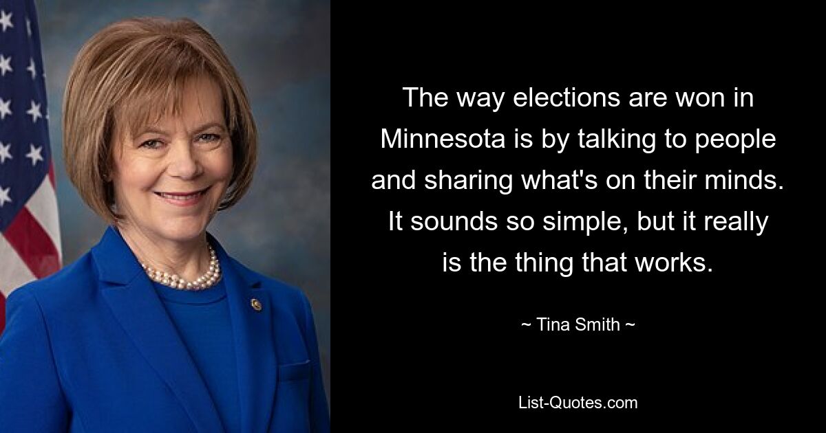 The way elections are won in Minnesota is by talking to people and sharing what's on their minds. It sounds so simple, but it really is the thing that works. — © Tina Smith