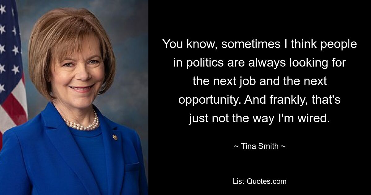 You know, sometimes I think people in politics are always looking for the next job and the next opportunity. And frankly, that's just not the way I'm wired. — © Tina Smith