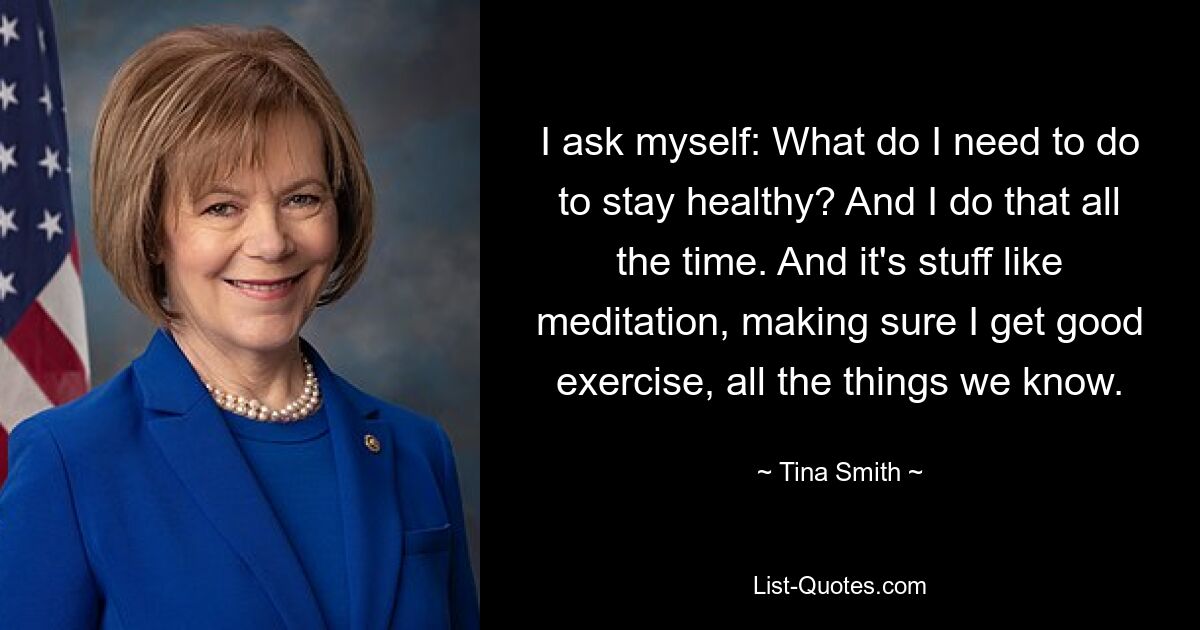 I ask myself: What do I need to do to stay healthy? And I do that all the time. And it's stuff like meditation, making sure I get good exercise, all the things we know. — © Tina Smith