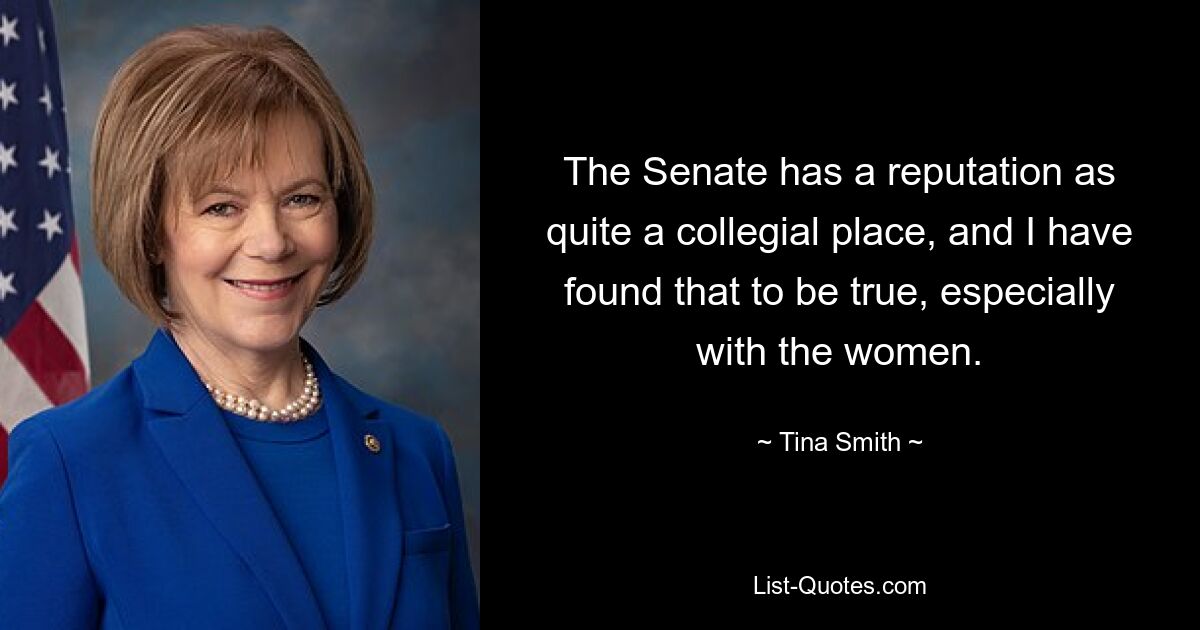 The Senate has a reputation as quite a collegial place, and I have found that to be true, especially with the women. — © Tina Smith