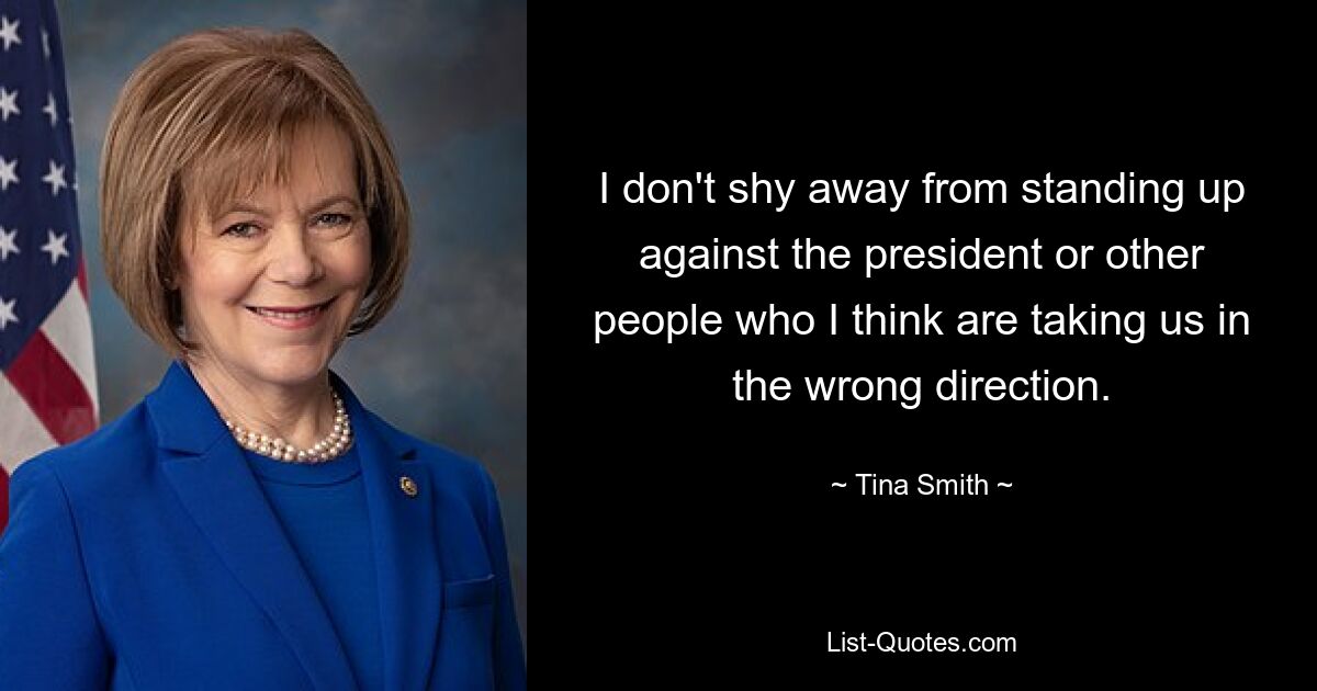 I don't shy away from standing up against the president or other people who I think are taking us in the wrong direction. — © Tina Smith