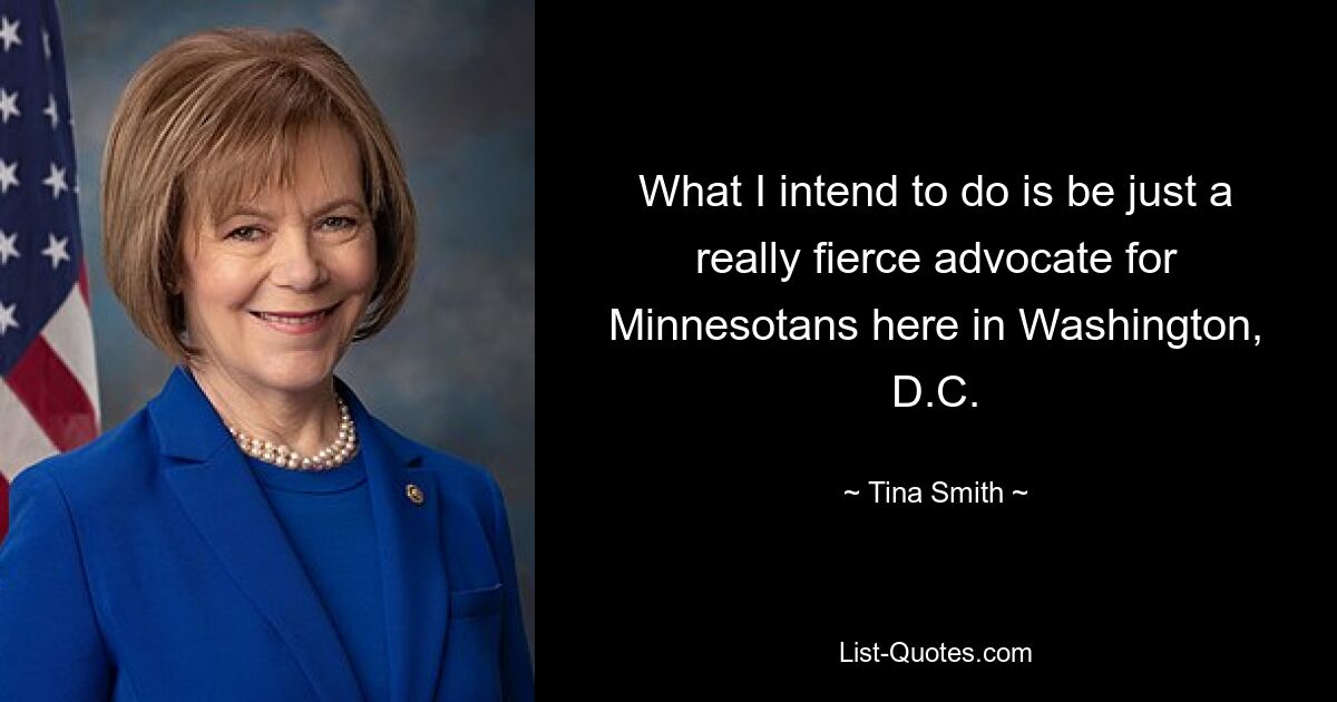 What I intend to do is be just a really fierce advocate for Minnesotans here in Washington, D.C. — © Tina Smith