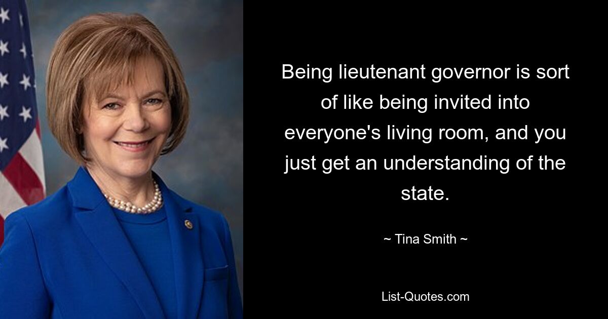 Being lieutenant governor is sort of like being invited into everyone's living room, and you just get an understanding of the state. — © Tina Smith