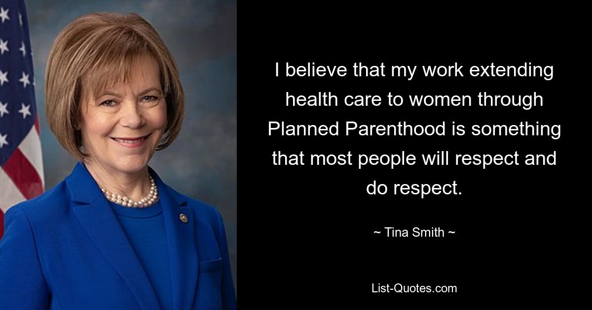 I believe that my work extending health care to women through Planned Parenthood is something that most people will respect and do respect. — © Tina Smith