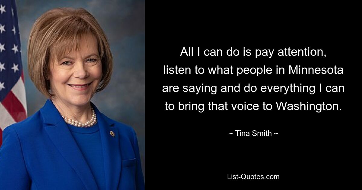 All I can do is pay attention, listen to what people in Minnesota are saying and do everything I can to bring that voice to Washington. — © Tina Smith