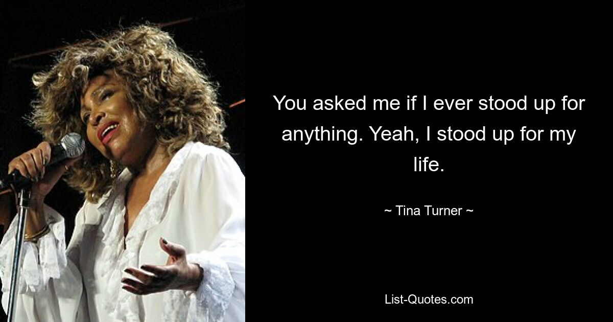 You asked me if I ever stood up for anything. Yeah, I stood up for my life. — © Tina Turner