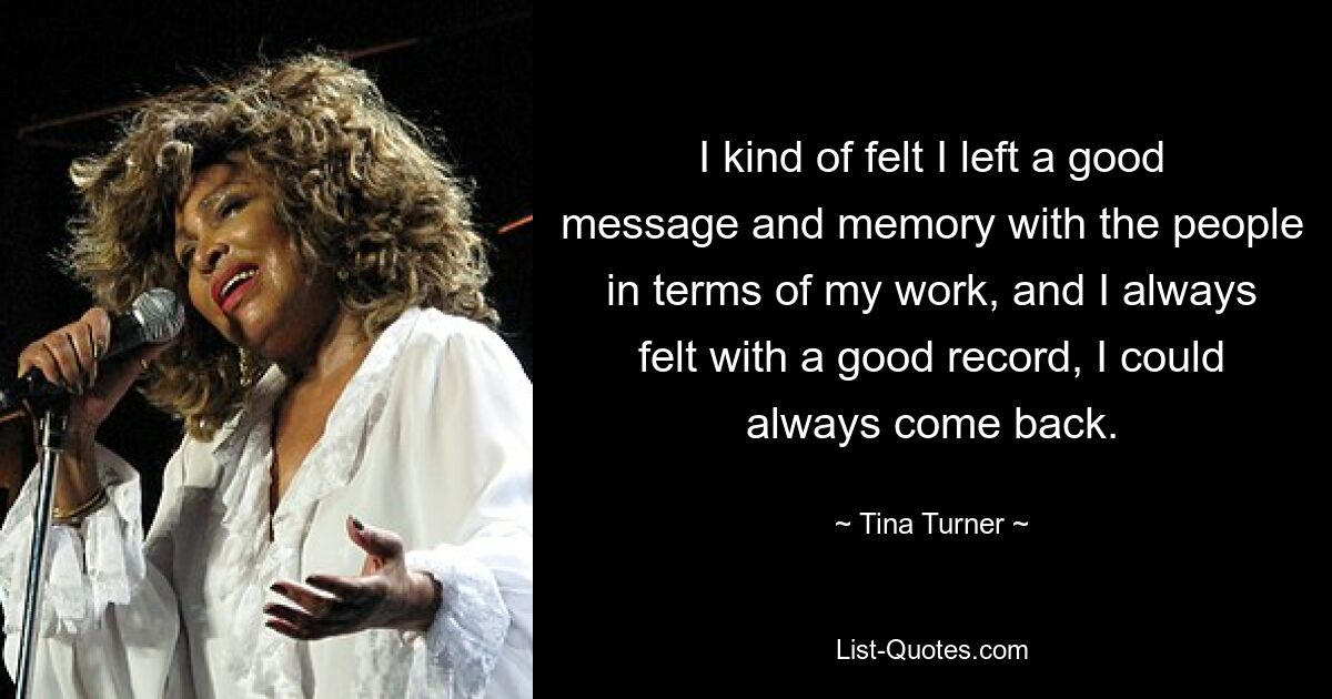 I kind of felt I left a good message and memory with the people in terms of my work, and I always felt with a good record, I could always come back. — © Tina Turner