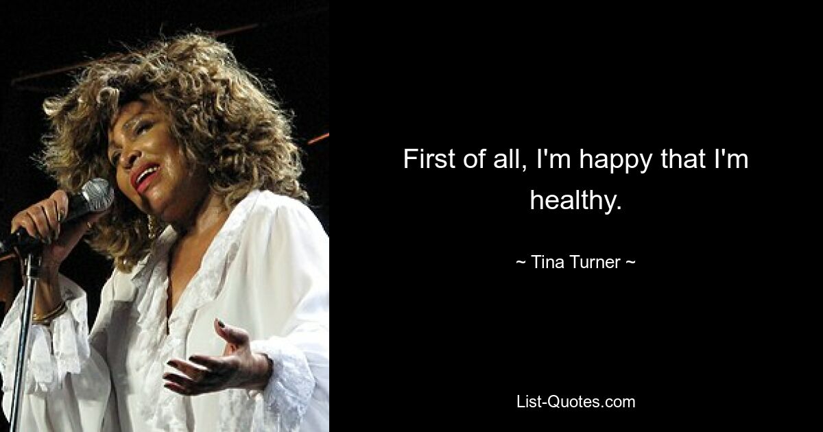 First of all, I'm happy that I'm healthy. — © Tina Turner