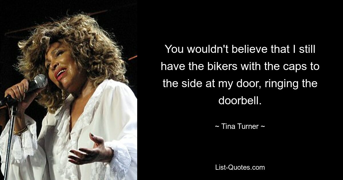 You wouldn't believe that I still have the bikers with the caps to the side at my door, ringing the doorbell. — © Tina Turner