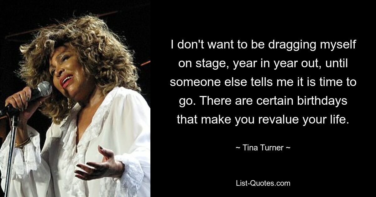 I don't want to be dragging myself on stage, year in year out, until someone else tells me it is time to go. There are certain birthdays that make you revalue your life. — © Tina Turner