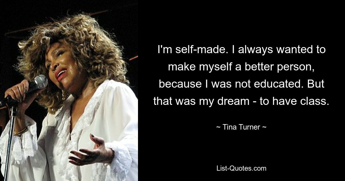 I'm self-made. I always wanted to make myself a better person, because I was not educated. But that was my dream - to have class. — © Tina Turner