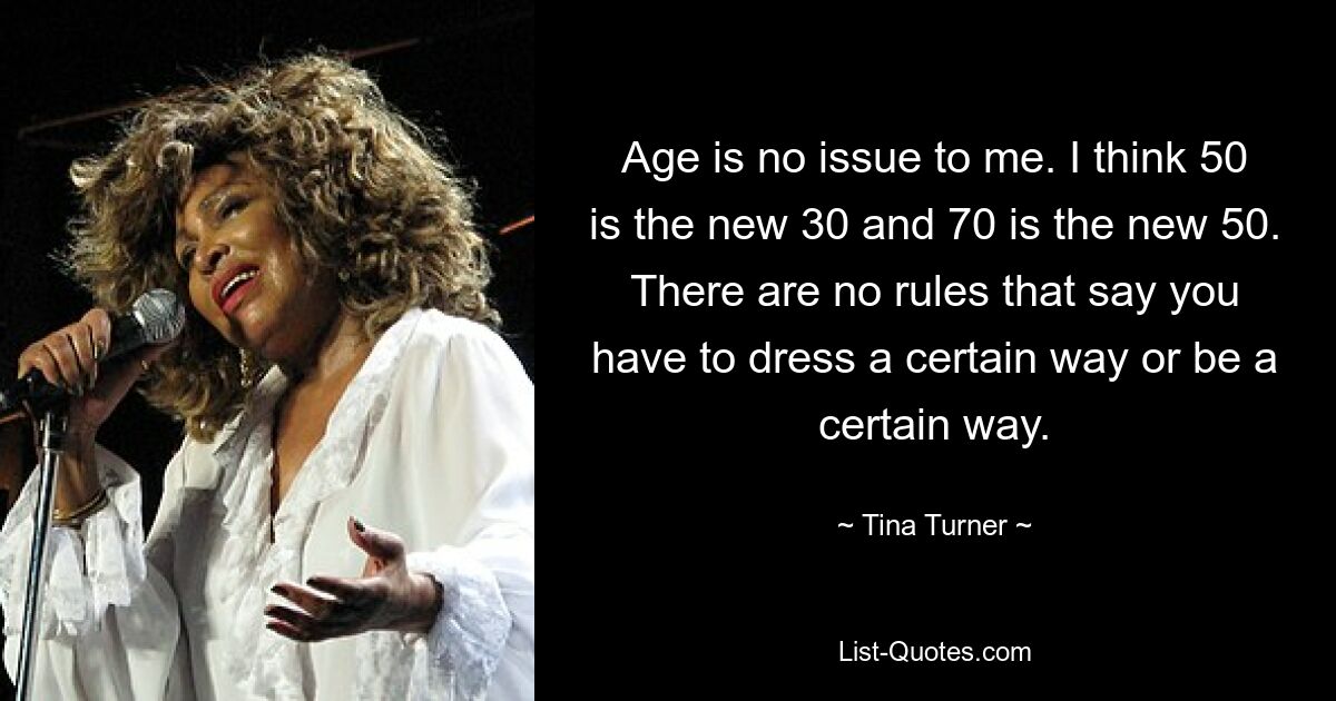 Age is no issue to me. I think 50 is the new 30 and 70 is the new 50. There are no rules that say you have to dress a certain way or be a certain way. — © Tina Turner