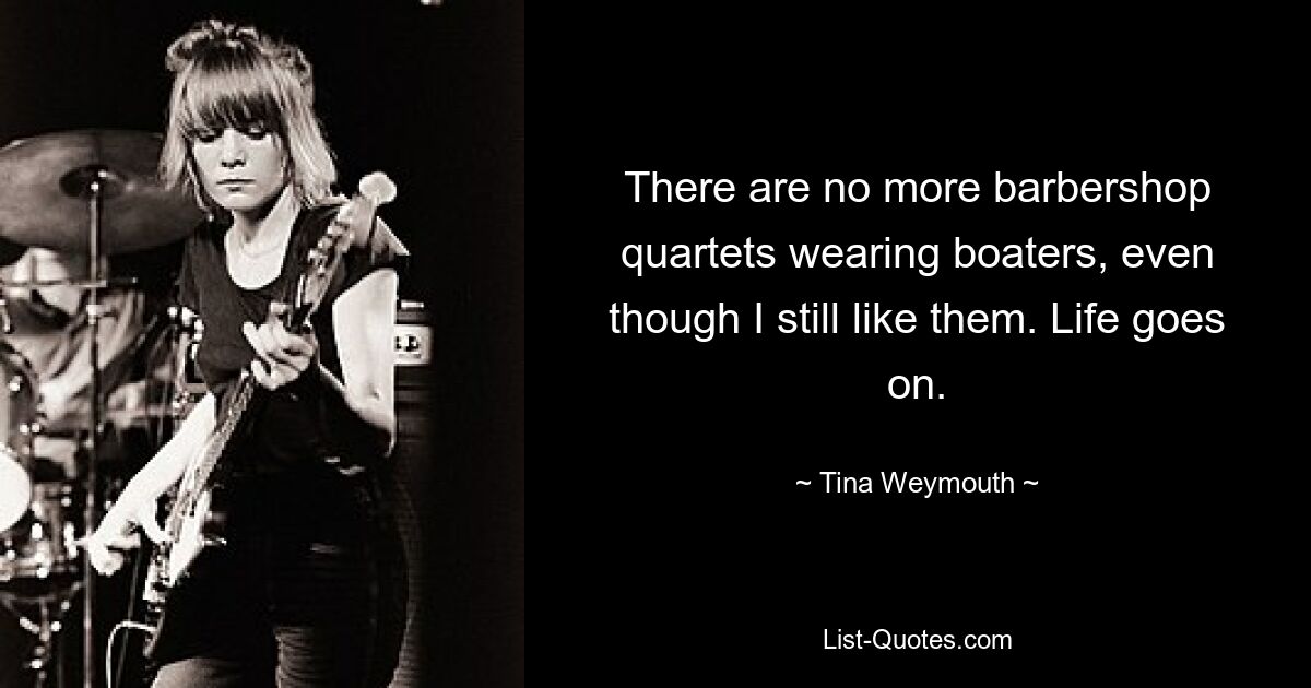 There are no more barbershop quartets wearing boaters, even though I still like them. Life goes on. — © Tina Weymouth