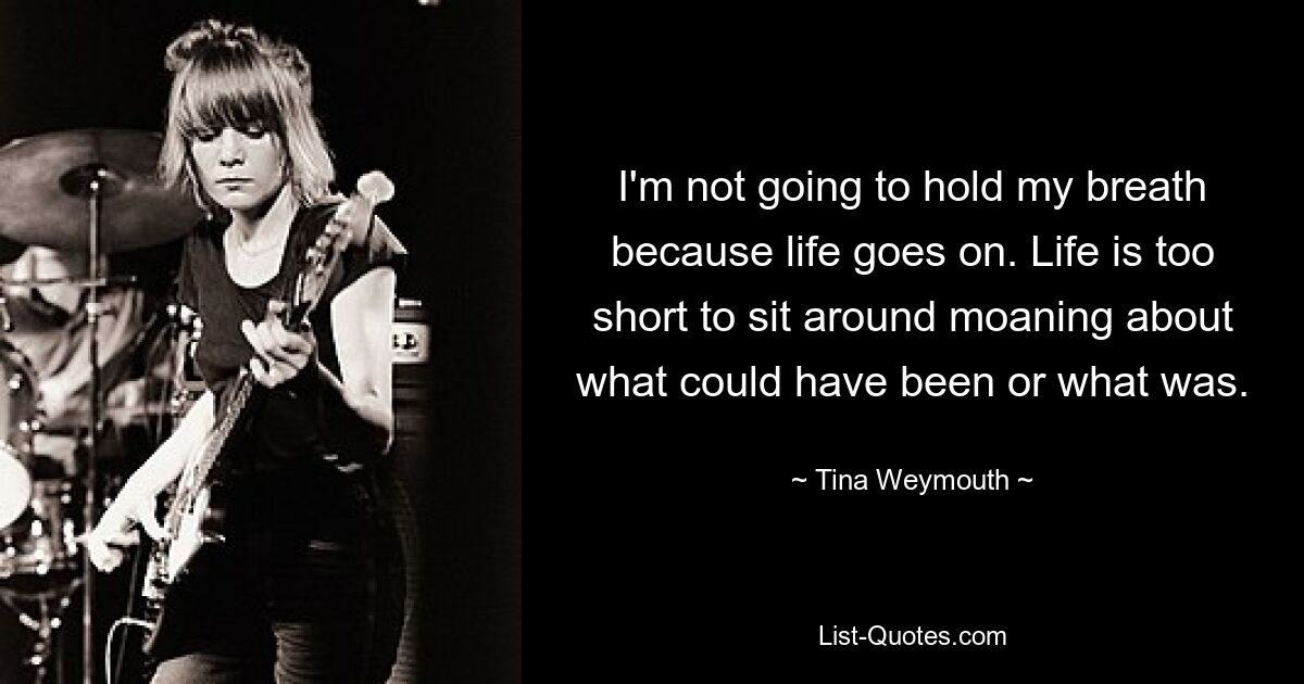 I'm not going to hold my breath because life goes on. Life is too short to sit around moaning about what could have been or what was. — © Tina Weymouth