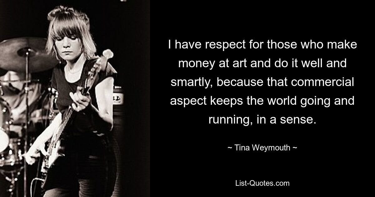 I have respect for those who make money at art and do it well and smartly, because that commercial aspect keeps the world going and running, in a sense. — © Tina Weymouth