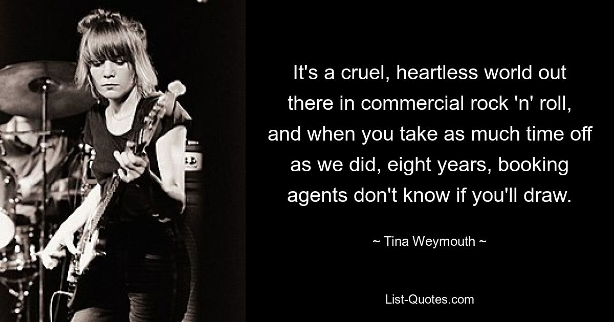 It's a cruel, heartless world out there in commercial rock 'n' roll, and when you take as much time off as we did, eight years, booking agents don't know if you'll draw. — © Tina Weymouth