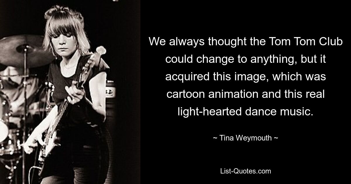 We always thought the Tom Tom Club could change to anything, but it acquired this image, which was cartoon animation and this real light-hearted dance music. — © Tina Weymouth