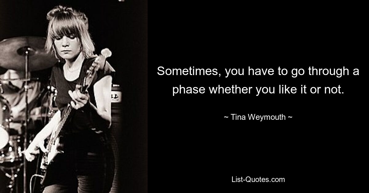 Sometimes, you have to go through a phase whether you like it or not. — © Tina Weymouth