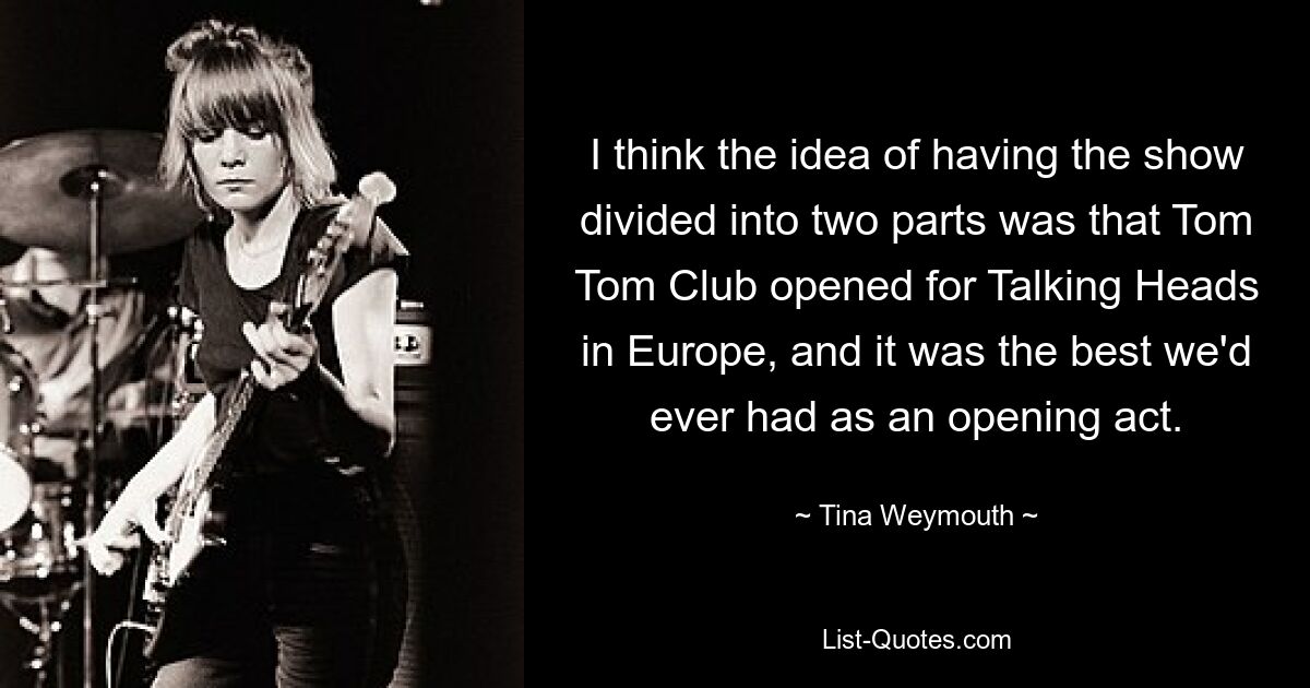 I think the idea of having the show divided into two parts was that Tom Tom Club opened for Talking Heads in Europe, and it was the best we'd ever had as an opening act. — © Tina Weymouth