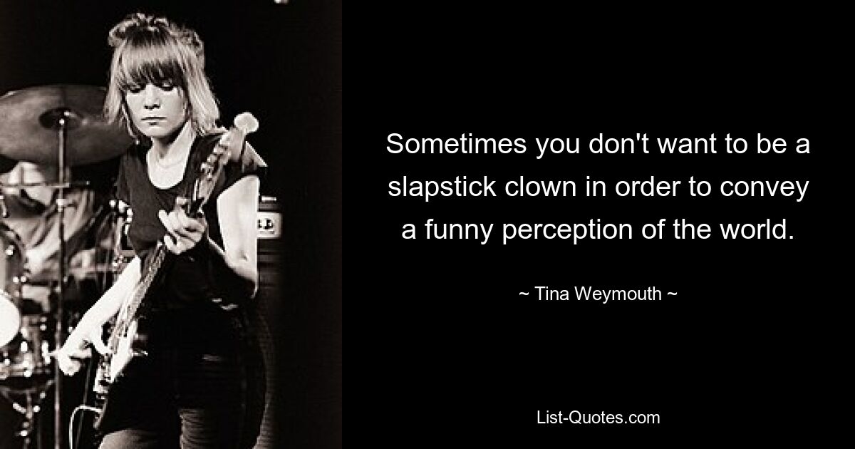 Sometimes you don't want to be a slapstick clown in order to convey a funny perception of the world. — © Tina Weymouth