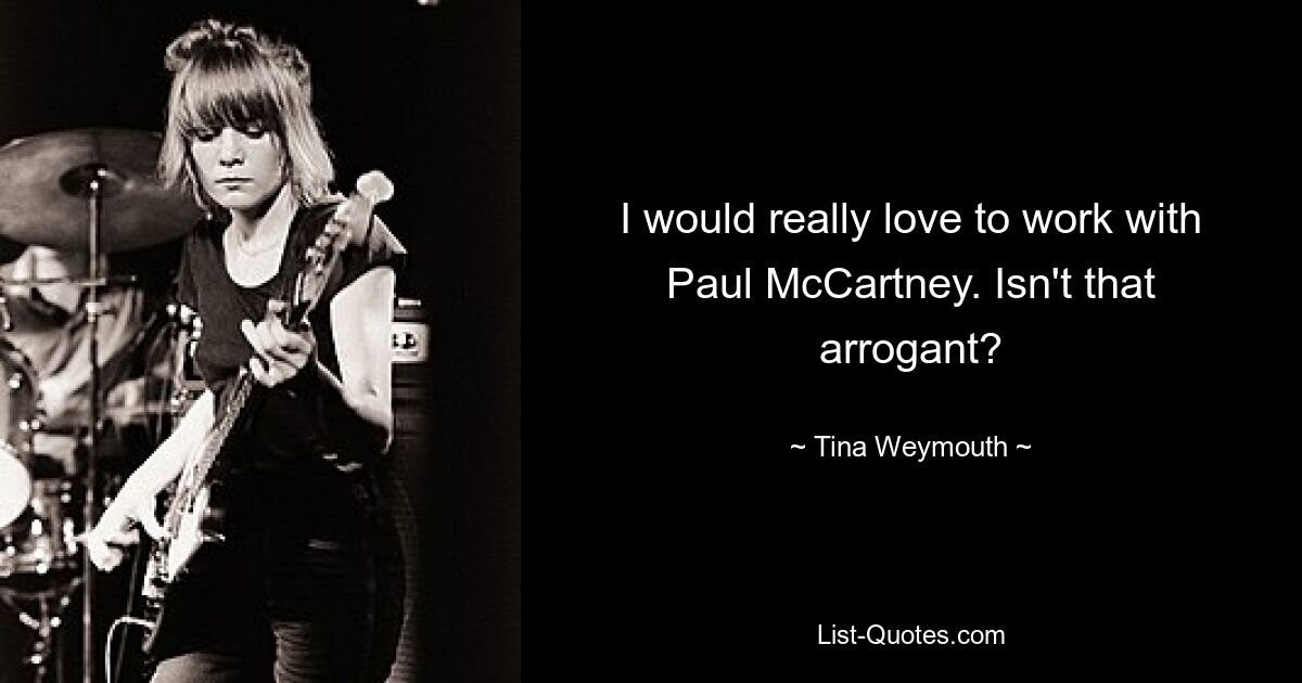 I would really love to work with Paul McCartney. Isn't that arrogant? — © Tina Weymouth