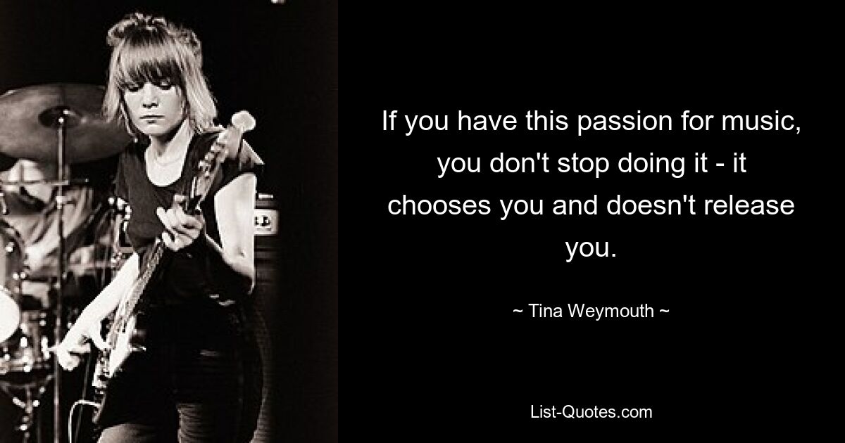 If you have this passion for music, you don't stop doing it - it chooses you and doesn't release you. — © Tina Weymouth