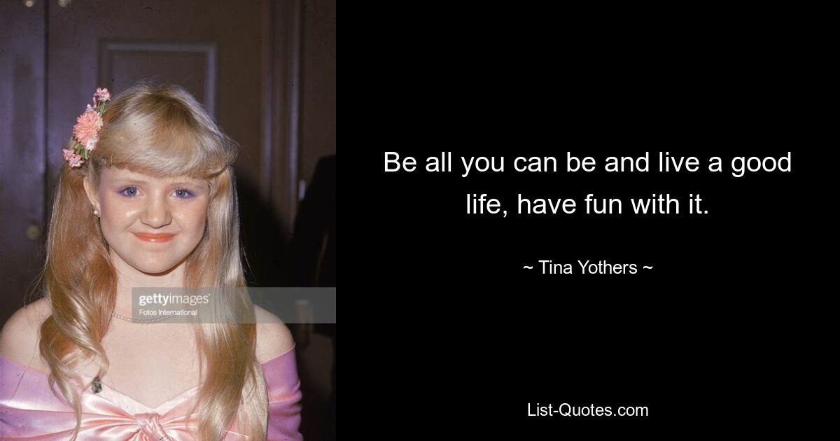 Be all you can be and live a good life, have fun with it. — © Tina Yothers