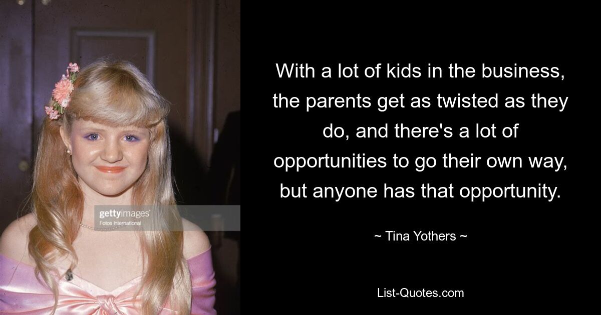 With a lot of kids in the business, the parents get as twisted as they do, and there's a lot of opportunities to go their own way, but anyone has that opportunity. — © Tina Yothers