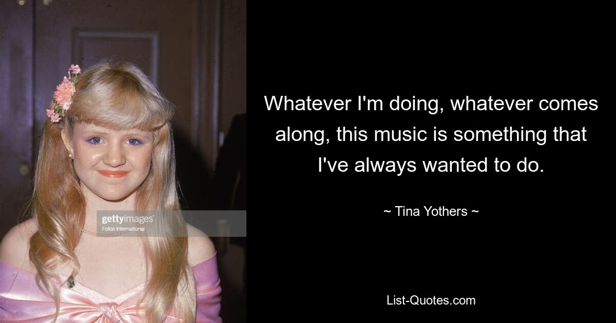 Whatever I'm doing, whatever comes along, this music is something that I've always wanted to do. — © Tina Yothers