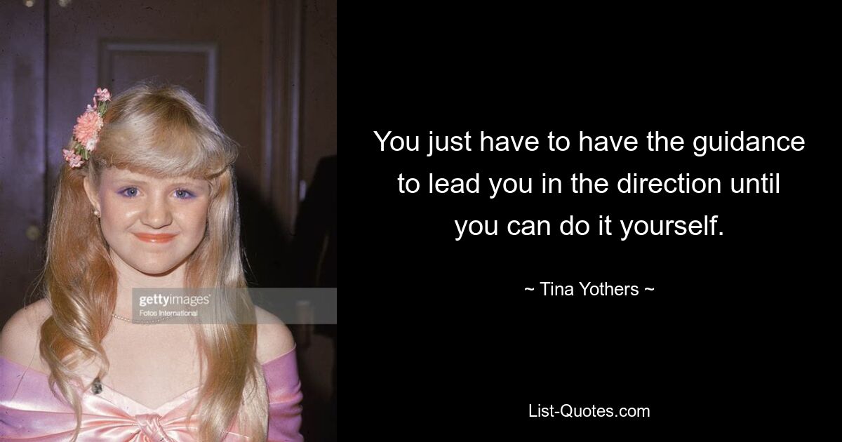 You just have to have the guidance to lead you in the direction until you can do it yourself. — © Tina Yothers