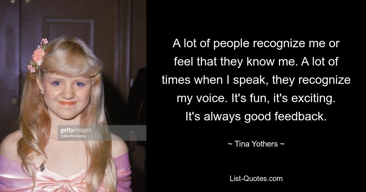 A lot of people recognize me or feel that they know me. A lot of times when I speak, they recognize my voice. It's fun, it's exciting. It's always good feedback. — © Tina Yothers