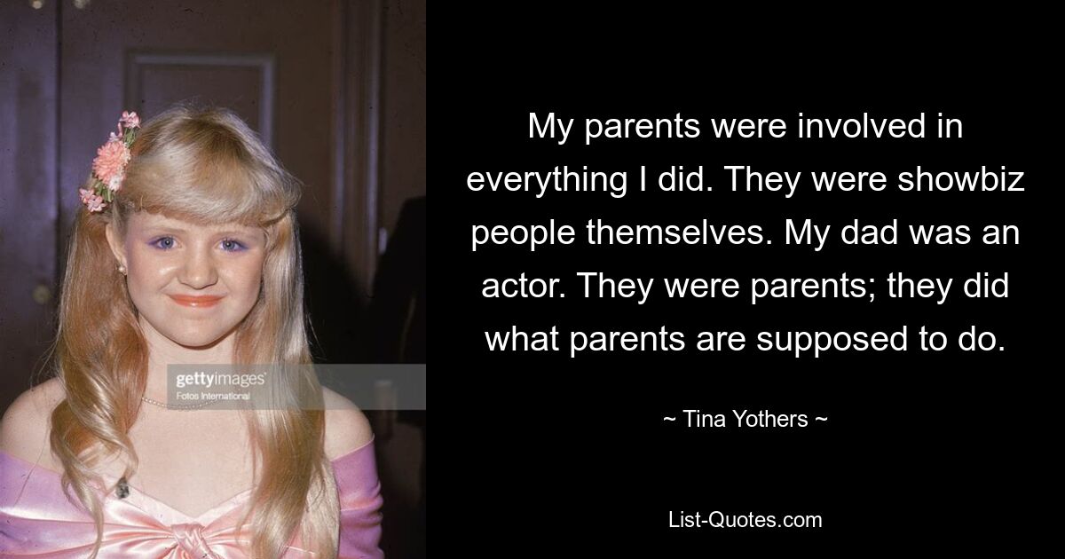 My parents were involved in everything I did. They were showbiz people themselves. My dad was an actor. They were parents; they did what parents are supposed to do. — © Tina Yothers