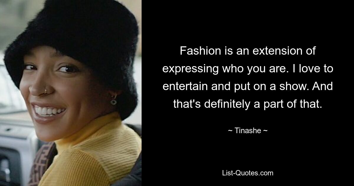 Fashion is an extension of expressing who you are. I love to entertain and put on a show. And that's definitely a part of that. — © Tinashe