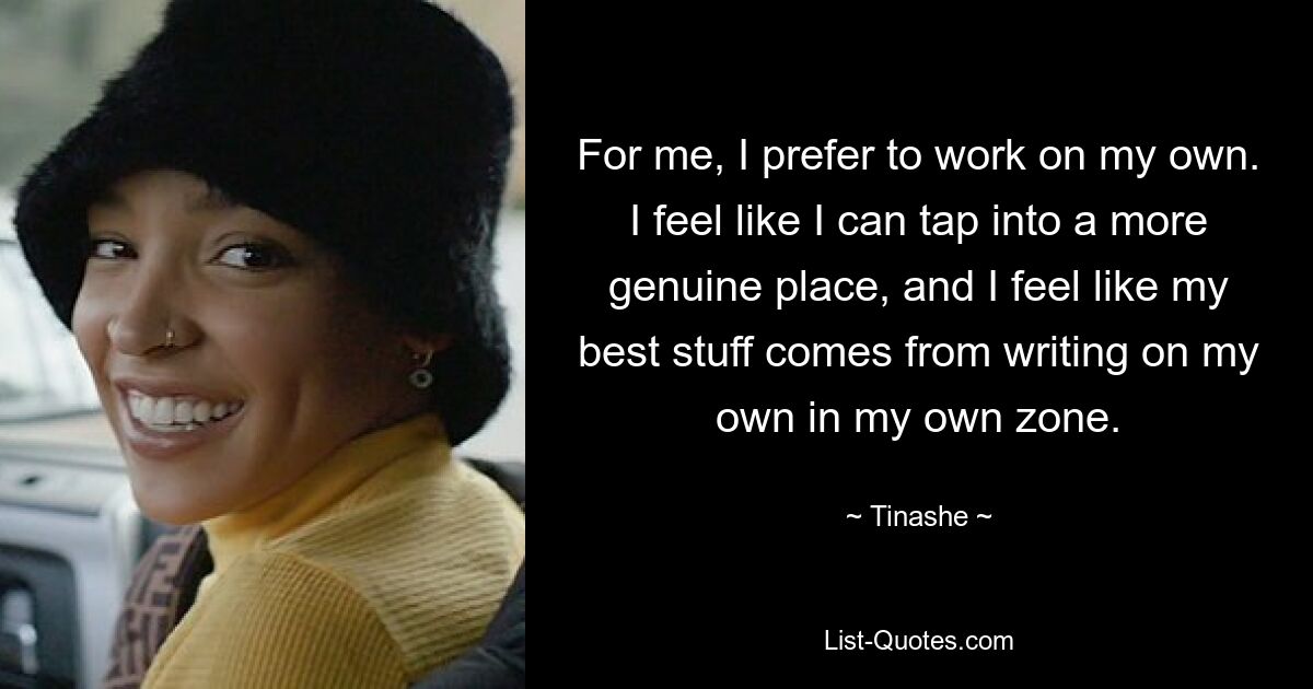 For me, I prefer to work on my own. I feel like I can tap into a more genuine place, and I feel like my best stuff comes from writing on my own in my own zone. — © Tinashe