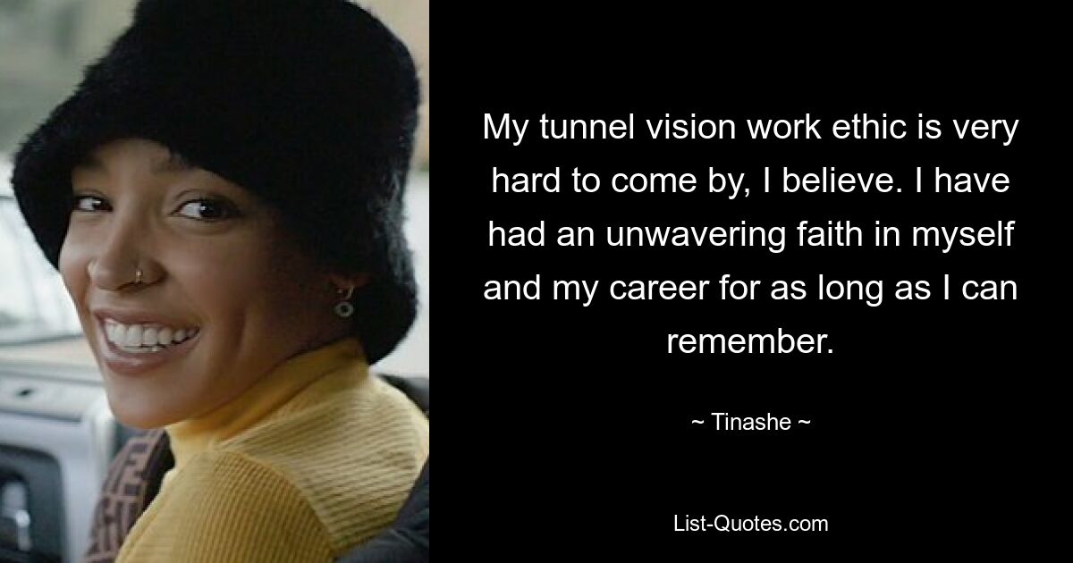 My tunnel vision work ethic is very hard to come by, I believe. I have had an unwavering faith in myself and my career for as long as I can remember. — © Tinashe