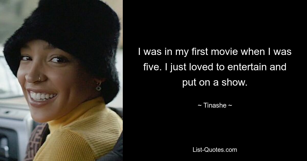 I was in my first movie when I was five. I just loved to entertain and put on a show. — © Tinashe