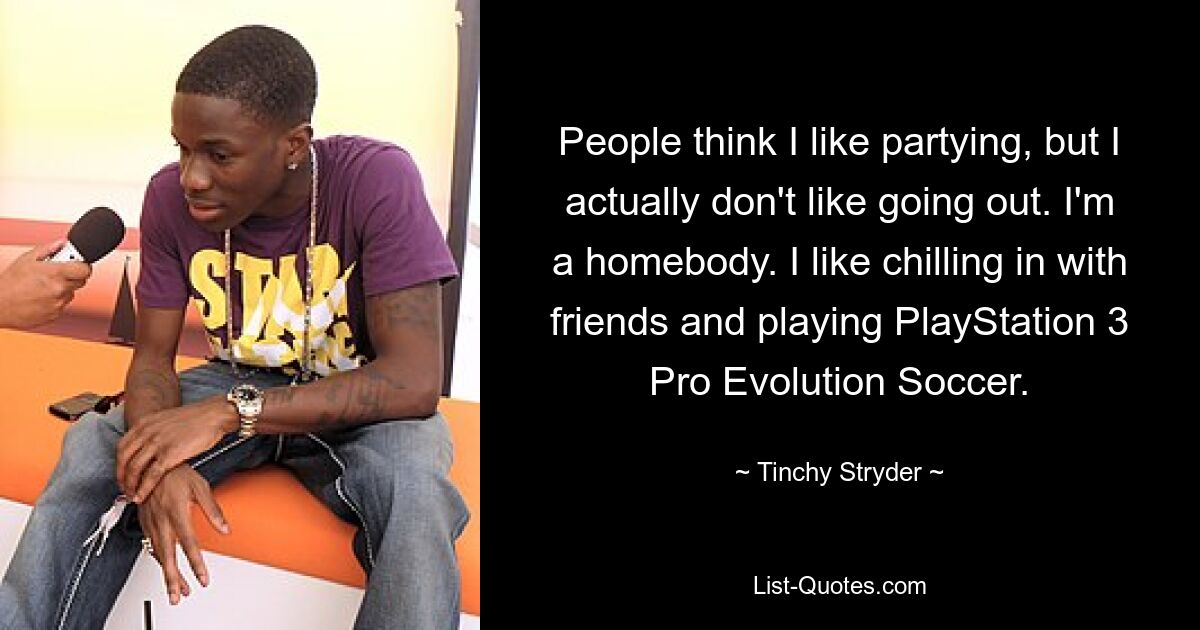 People think I like partying, but I actually don't like going out. I'm a homebody. I like chilling in with friends and playing PlayStation 3 Pro Evolution Soccer. — © Tinchy Stryder