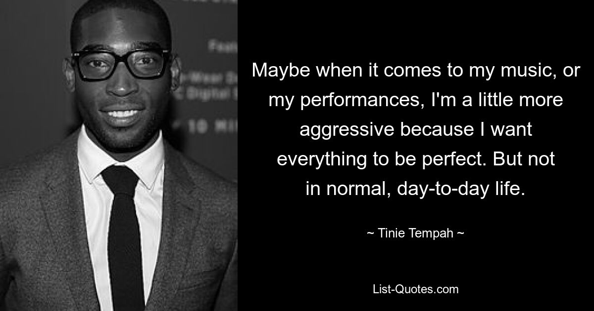 Maybe when it comes to my music, or my performances, I'm a little more aggressive because I want everything to be perfect. But not in normal, day-to-day life. — © Tinie Tempah