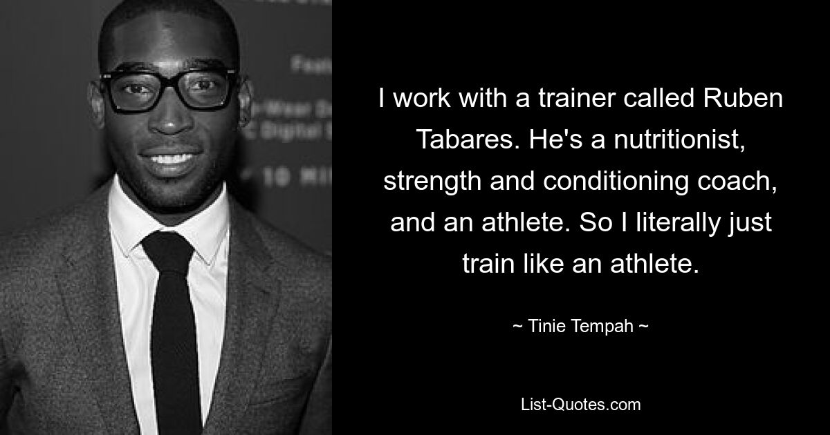 I work with a trainer called Ruben Tabares. He's a nutritionist, strength and conditioning coach, and an athlete. So I literally just train like an athlete. — © Tinie Tempah