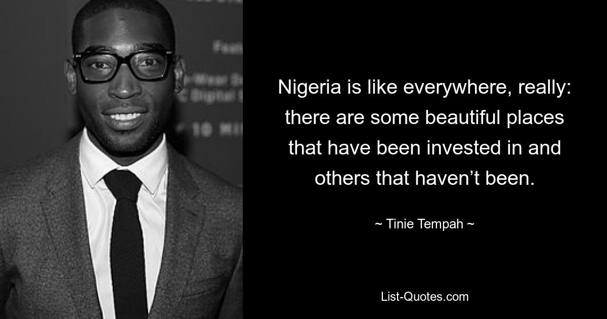 Nigeria is like everywhere, really: there are some beautiful places that have been invested in and others that haven’t been. — © Tinie Tempah